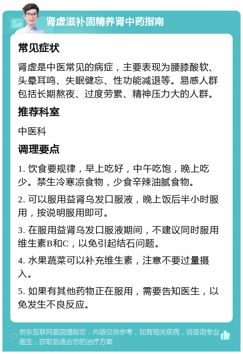 肾虚滋补固精养肾中药指南 常见症状 肾虚是中医常见的病症，主要表现为腰膝酸软、头晕耳鸣、失眠健忘、性功能减退等。易感人群包括长期熬夜、过度劳累、精神压力大的人群。 推荐科室 中医科 调理要点 1. 饮食要规律，早上吃好，中午吃饱，晚上吃少。禁生冷寒凉食物，少食辛辣油腻食物。 2. 可以服用益肾乌发口服液，晚上饭后半小时服用，按说明服用即可。 3. 在服用益肾乌发口服液期间，不建议同时服用维生素B和C，以免引起结石问题。 4. 水果蔬菜可以补充维生素，注意不要过量摄入。 5. 如果有其他药物正在服用，需要告知医生，以免发生不良反应。