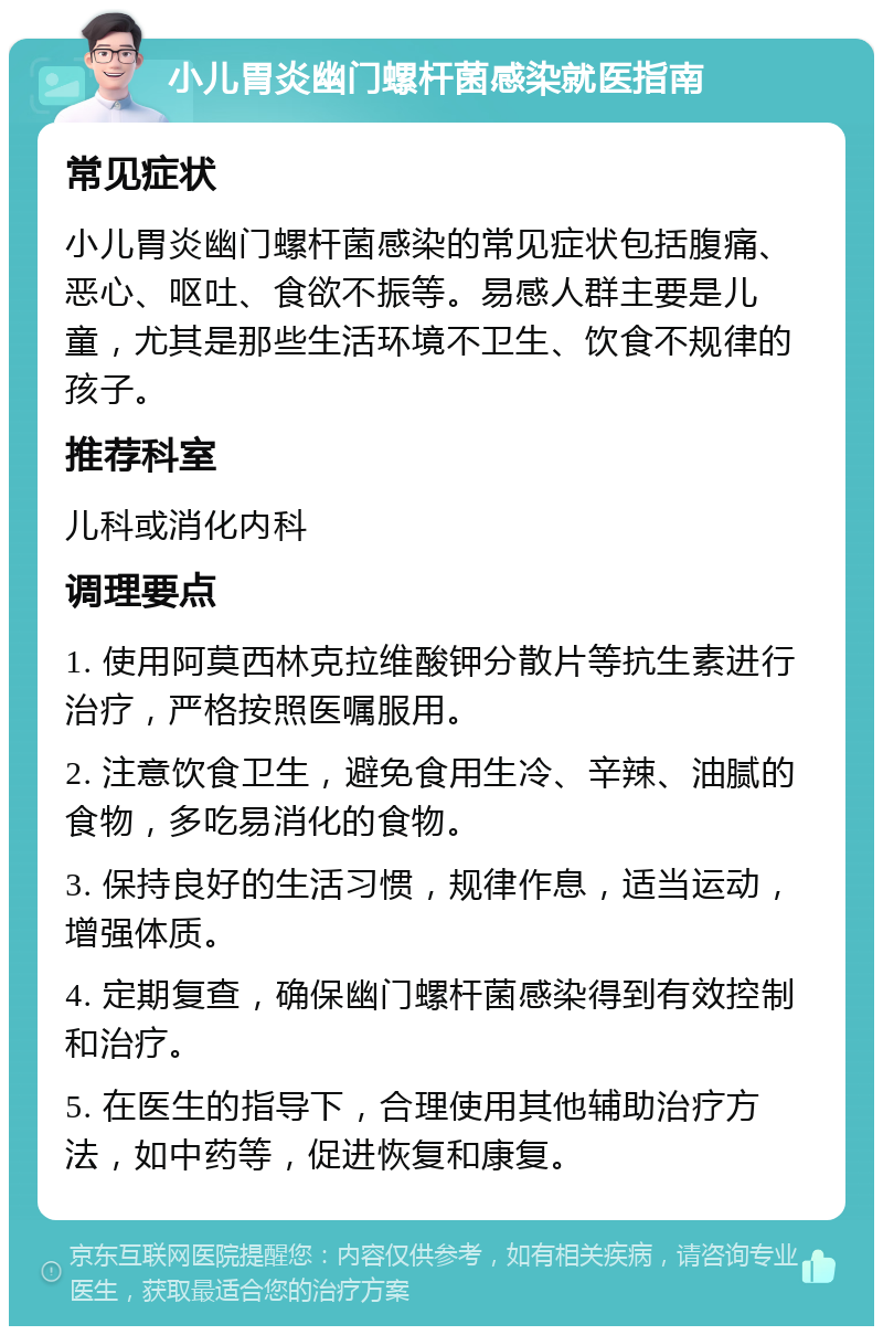 小儿胃炎幽门螺杆菌感染就医指南 常见症状 小儿胃炎幽门螺杆菌感染的常见症状包括腹痛、恶心、呕吐、食欲不振等。易感人群主要是儿童，尤其是那些生活环境不卫生、饮食不规律的孩子。 推荐科室 儿科或消化内科 调理要点 1. 使用阿莫西林克拉维酸钾分散片等抗生素进行治疗，严格按照医嘱服用。 2. 注意饮食卫生，避免食用生冷、辛辣、油腻的食物，多吃易消化的食物。 3. 保持良好的生活习惯，规律作息，适当运动，增强体质。 4. 定期复查，确保幽门螺杆菌感染得到有效控制和治疗。 5. 在医生的指导下，合理使用其他辅助治疗方法，如中药等，促进恢复和康复。