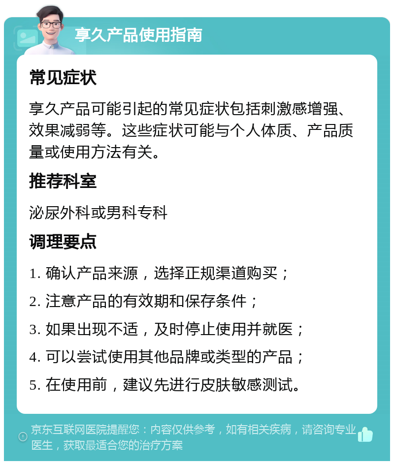 享久产品使用指南 常见症状 享久产品可能引起的常见症状包括刺激感增强、效果减弱等。这些症状可能与个人体质、产品质量或使用方法有关。 推荐科室 泌尿外科或男科专科 调理要点 1. 确认产品来源，选择正规渠道购买； 2. 注意产品的有效期和保存条件； 3. 如果出现不适，及时停止使用并就医； 4. 可以尝试使用其他品牌或类型的产品； 5. 在使用前，建议先进行皮肤敏感测试。