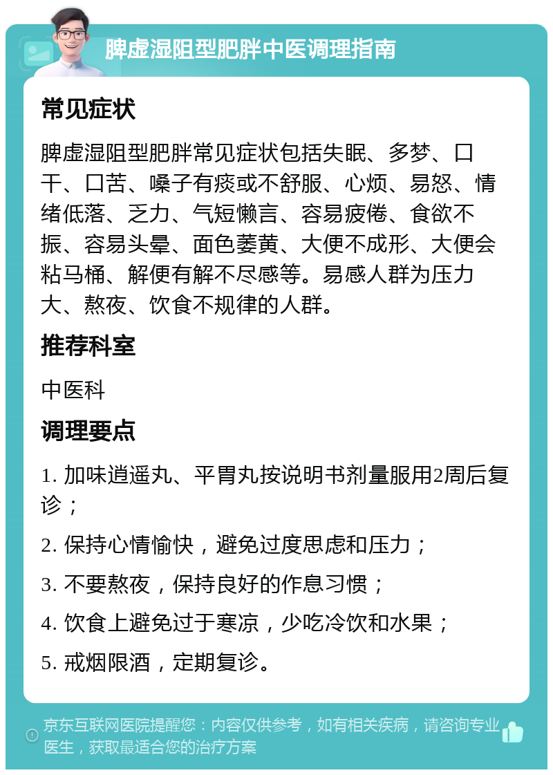 脾虚湿阻型肥胖中医调理指南 常见症状 脾虚湿阻型肥胖常见症状包括失眠、多梦、口干、口苦、嗓子有痰或不舒服、心烦、易怒、情绪低落、乏力、气短懒言、容易疲倦、食欲不振、容易头晕、面色萎黄、大便不成形、大便会粘马桶、解便有解不尽感等。易感人群为压力大、熬夜、饮食不规律的人群。 推荐科室 中医科 调理要点 1. 加味逍遥丸、平胃丸按说明书剂量服用2周后复诊； 2. 保持心情愉快，避免过度思虑和压力； 3. 不要熬夜，保持良好的作息习惯； 4. 饮食上避免过于寒凉，少吃冷饮和水果； 5. 戒烟限酒，定期复诊。