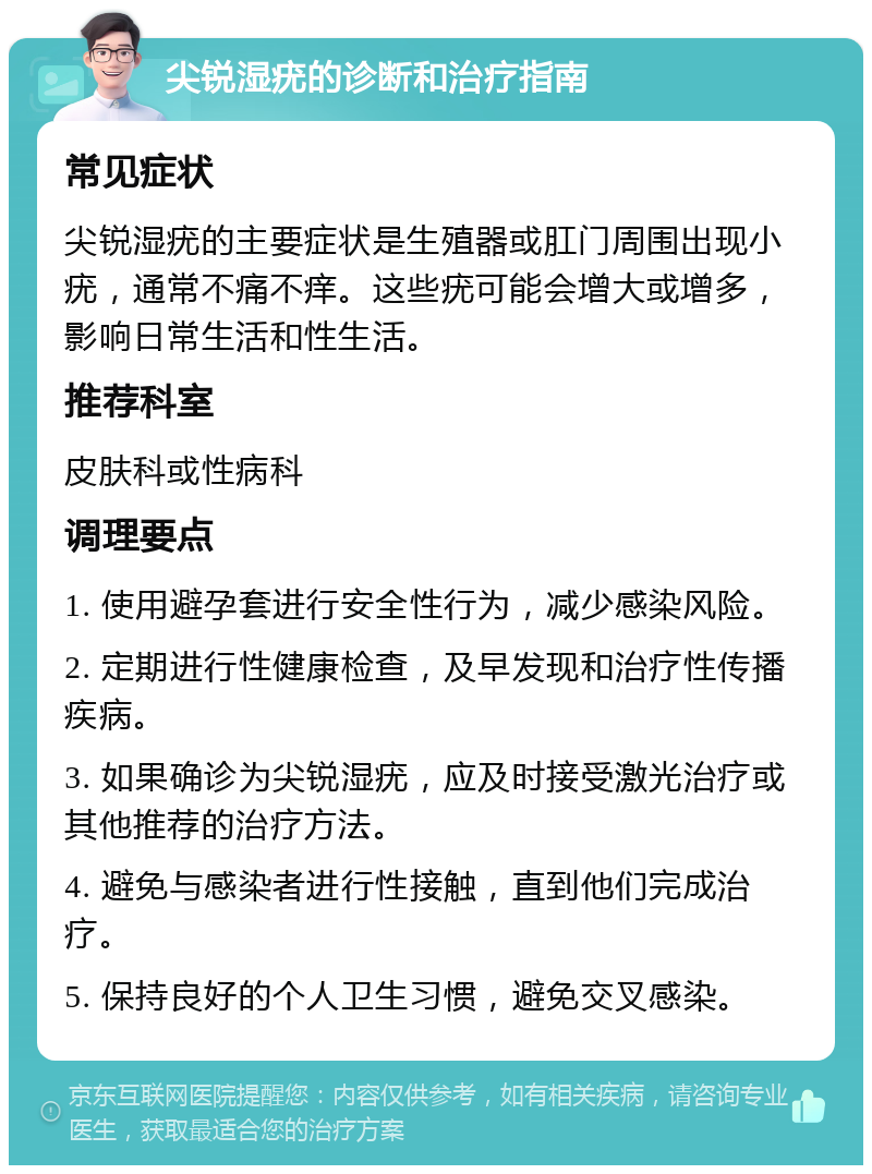 尖锐湿疣的诊断和治疗指南 常见症状 尖锐湿疣的主要症状是生殖器或肛门周围出现小疣，通常不痛不痒。这些疣可能会增大或增多，影响日常生活和性生活。 推荐科室 皮肤科或性病科 调理要点 1. 使用避孕套进行安全性行为，减少感染风险。 2. 定期进行性健康检查，及早发现和治疗性传播疾病。 3. 如果确诊为尖锐湿疣，应及时接受激光治疗或其他推荐的治疗方法。 4. 避免与感染者进行性接触，直到他们完成治疗。 5. 保持良好的个人卫生习惯，避免交叉感染。