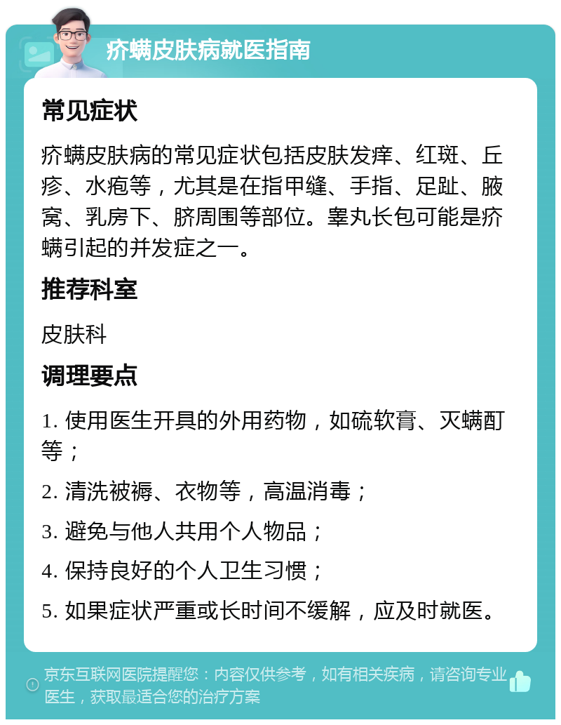 疥螨皮肤病就医指南 常见症状 疥螨皮肤病的常见症状包括皮肤发痒、红斑、丘疹、水疱等，尤其是在指甲缝、手指、足趾、腋窝、乳房下、脐周围等部位。睾丸长包可能是疥螨引起的并发症之一。 推荐科室 皮肤科 调理要点 1. 使用医生开具的外用药物，如硫软膏、灭螨酊等； 2. 清洗被褥、衣物等，高温消毒； 3. 避免与他人共用个人物品； 4. 保持良好的个人卫生习惯； 5. 如果症状严重或长时间不缓解，应及时就医。