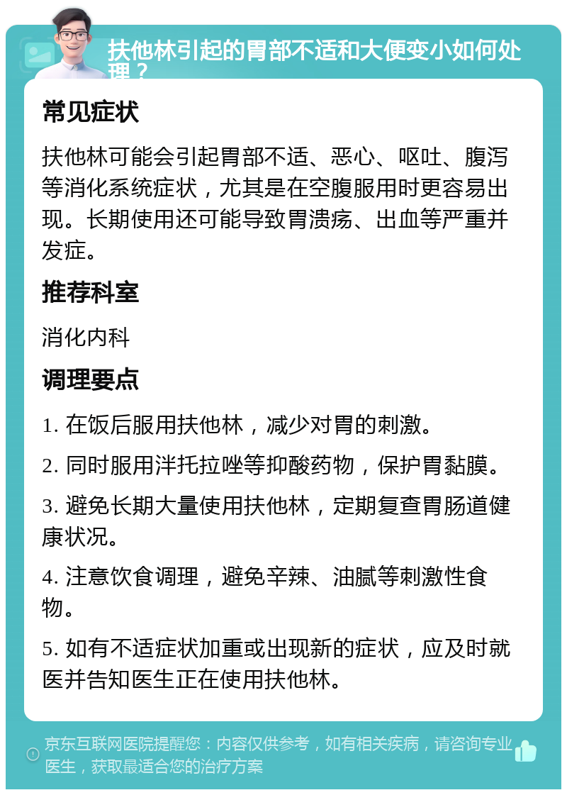 扶他林引起的胃部不适和大便变小如何处理？ 常见症状 扶他林可能会引起胃部不适、恶心、呕吐、腹泻等消化系统症状，尤其是在空腹服用时更容易出现。长期使用还可能导致胃溃疡、出血等严重并发症。 推荐科室 消化内科 调理要点 1. 在饭后服用扶他林，减少对胃的刺激。 2. 同时服用泮托拉唑等抑酸药物，保护胃黏膜。 3. 避免长期大量使用扶他林，定期复查胃肠道健康状况。 4. 注意饮食调理，避免辛辣、油腻等刺激性食物。 5. 如有不适症状加重或出现新的症状，应及时就医并告知医生正在使用扶他林。