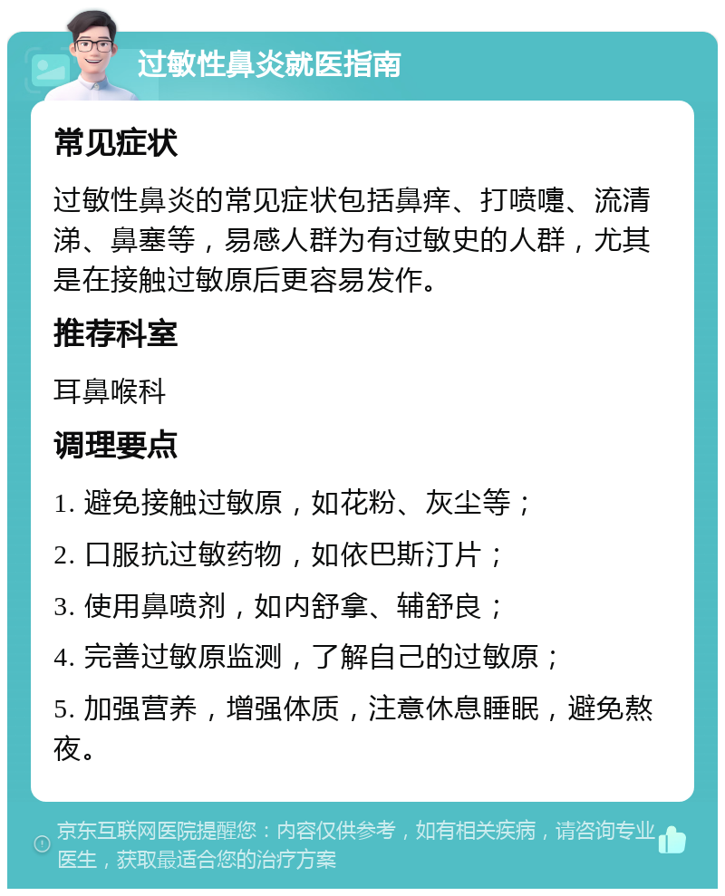 过敏性鼻炎就医指南 常见症状 过敏性鼻炎的常见症状包括鼻痒、打喷嚏、流清涕、鼻塞等，易感人群为有过敏史的人群，尤其是在接触过敏原后更容易发作。 推荐科室 耳鼻喉科 调理要点 1. 避免接触过敏原，如花粉、灰尘等； 2. 口服抗过敏药物，如依巴斯汀片； 3. 使用鼻喷剂，如内舒拿、辅舒良； 4. 完善过敏原监测，了解自己的过敏原； 5. 加强营养，增强体质，注意休息睡眠，避免熬夜。