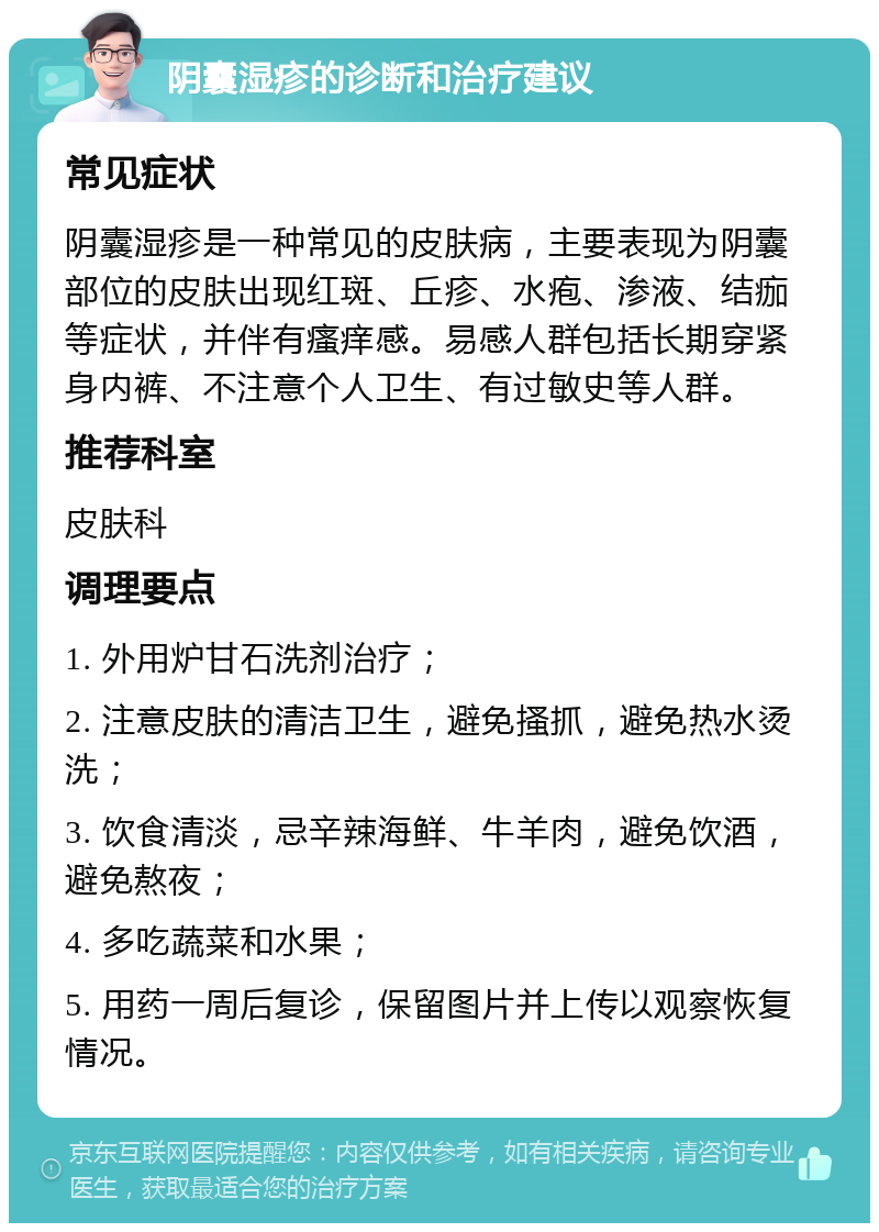 阴囊湿疹的诊断和治疗建议 常见症状 阴囊湿疹是一种常见的皮肤病，主要表现为阴囊部位的皮肤出现红斑、丘疹、水疱、渗液、结痂等症状，并伴有瘙痒感。易感人群包括长期穿紧身内裤、不注意个人卫生、有过敏史等人群。 推荐科室 皮肤科 调理要点 1. 外用炉甘石洗剂治疗； 2. 注意皮肤的清洁卫生，避免搔抓，避免热水烫洗； 3. 饮食清淡，忌辛辣海鲜、牛羊肉，避免饮酒，避免熬夜； 4. 多吃蔬菜和水果； 5. 用药一周后复诊，保留图片并上传以观察恢复情况。