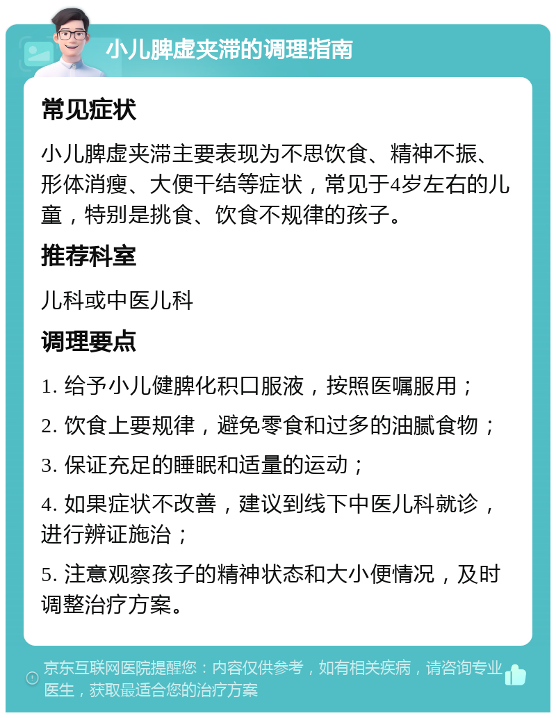 小儿脾虚夹滞的调理指南 常见症状 小儿脾虚夹滞主要表现为不思饮食、精神不振、形体消瘦、大便干结等症状，常见于4岁左右的儿童，特别是挑食、饮食不规律的孩子。 推荐科室 儿科或中医儿科 调理要点 1. 给予小儿健脾化积口服液，按照医嘱服用； 2. 饮食上要规律，避免零食和过多的油腻食物； 3. 保证充足的睡眠和适量的运动； 4. 如果症状不改善，建议到线下中医儿科就诊，进行辨证施治； 5. 注意观察孩子的精神状态和大小便情况，及时调整治疗方案。