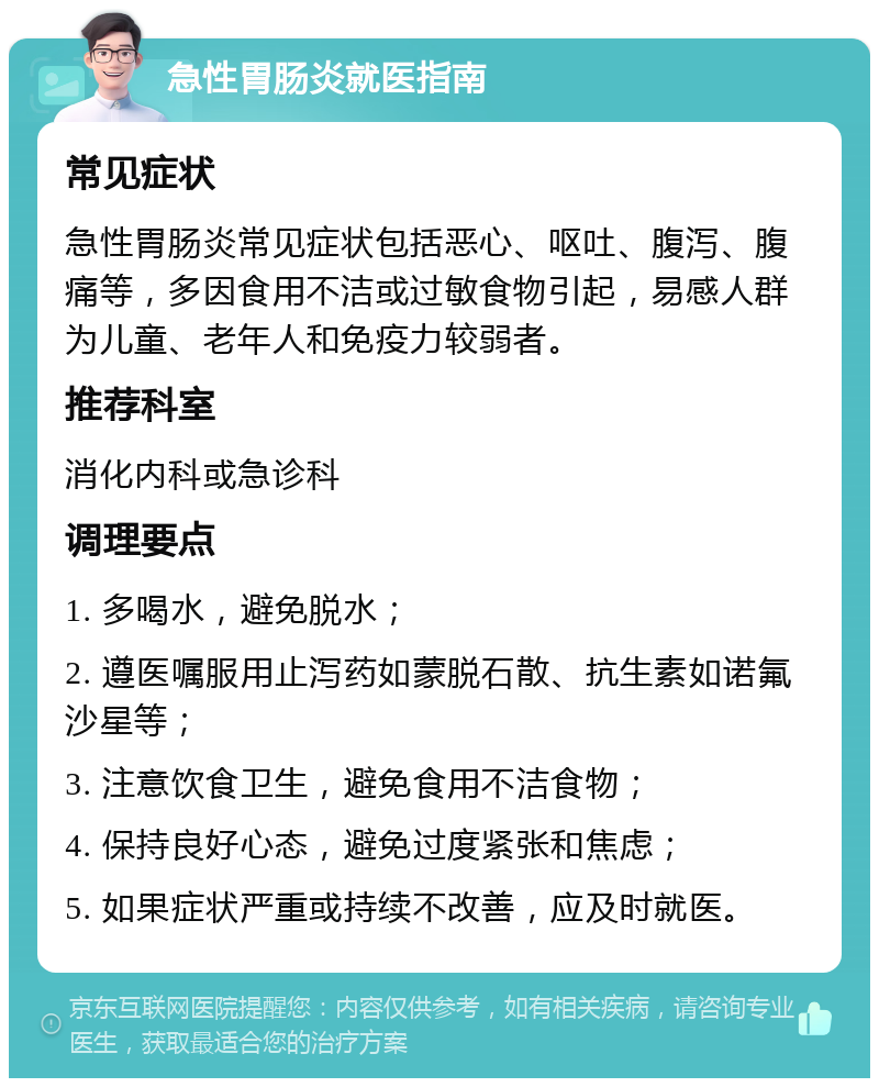 急性胃肠炎就医指南 常见症状 急性胃肠炎常见症状包括恶心、呕吐、腹泻、腹痛等，多因食用不洁或过敏食物引起，易感人群为儿童、老年人和免疫力较弱者。 推荐科室 消化内科或急诊科 调理要点 1. 多喝水，避免脱水； 2. 遵医嘱服用止泻药如蒙脱石散、抗生素如诺氟沙星等； 3. 注意饮食卫生，避免食用不洁食物； 4. 保持良好心态，避免过度紧张和焦虑； 5. 如果症状严重或持续不改善，应及时就医。