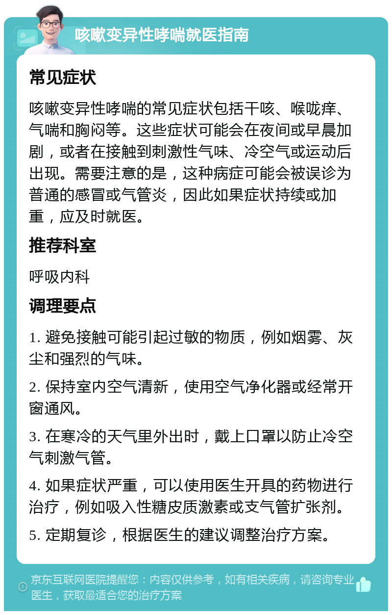 咳嗽变异性哮喘就医指南 常见症状 咳嗽变异性哮喘的常见症状包括干咳、喉咙痒、气喘和胸闷等。这些症状可能会在夜间或早晨加剧，或者在接触到刺激性气味、冷空气或运动后出现。需要注意的是，这种病症可能会被误诊为普通的感冒或气管炎，因此如果症状持续或加重，应及时就医。 推荐科室 呼吸内科 调理要点 1. 避免接触可能引起过敏的物质，例如烟雾、灰尘和强烈的气味。 2. 保持室内空气清新，使用空气净化器或经常开窗通风。 3. 在寒冷的天气里外出时，戴上口罩以防止冷空气刺激气管。 4. 如果症状严重，可以使用医生开具的药物进行治疗，例如吸入性糖皮质激素或支气管扩张剂。 5. 定期复诊，根据医生的建议调整治疗方案。