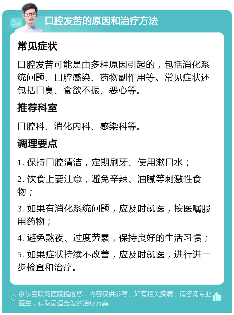 口腔发苦的原因和治疗方法 常见症状 口腔发苦可能是由多种原因引起的，包括消化系统问题、口腔感染、药物副作用等。常见症状还包括口臭、食欲不振、恶心等。 推荐科室 口腔科、消化内科、感染科等。 调理要点 1. 保持口腔清洁，定期刷牙、使用漱口水； 2. 饮食上要注意，避免辛辣、油腻等刺激性食物； 3. 如果有消化系统问题，应及时就医，按医嘱服用药物； 4. 避免熬夜、过度劳累，保持良好的生活习惯； 5. 如果症状持续不改善，应及时就医，进行进一步检查和治疗。