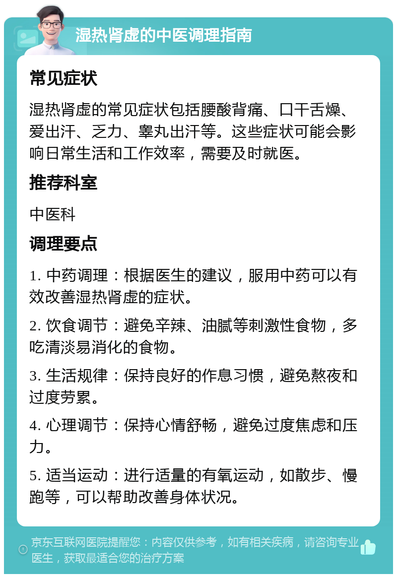 湿热肾虚的中医调理指南 常见症状 湿热肾虚的常见症状包括腰酸背痛、口干舌燥、爱出汗、乏力、睾丸出汗等。这些症状可能会影响日常生活和工作效率，需要及时就医。 推荐科室 中医科 调理要点 1. 中药调理：根据医生的建议，服用中药可以有效改善湿热肾虚的症状。 2. 饮食调节：避免辛辣、油腻等刺激性食物，多吃清淡易消化的食物。 3. 生活规律：保持良好的作息习惯，避免熬夜和过度劳累。 4. 心理调节：保持心情舒畅，避免过度焦虑和压力。 5. 适当运动：进行适量的有氧运动，如散步、慢跑等，可以帮助改善身体状况。