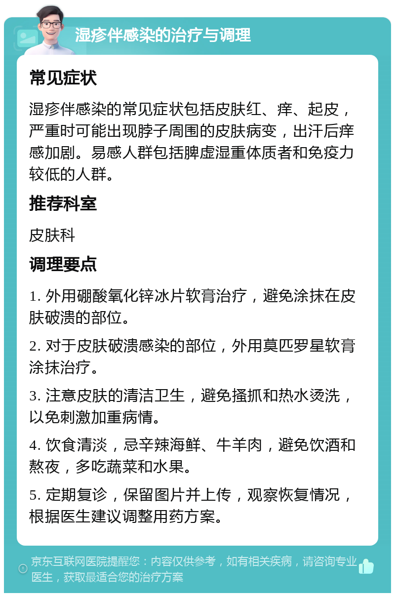 湿疹伴感染的治疗与调理 常见症状 湿疹伴感染的常见症状包括皮肤红、痒、起皮，严重时可能出现脖子周围的皮肤病变，出汗后痒感加剧。易感人群包括脾虚湿重体质者和免疫力较低的人群。 推荐科室 皮肤科 调理要点 1. 外用硼酸氧化锌冰片软膏治疗，避免涂抹在皮肤破溃的部位。 2. 对于皮肤破溃感染的部位，外用莫匹罗星软膏涂抹治疗。 3. 注意皮肤的清洁卫生，避免搔抓和热水烫洗，以免刺激加重病情。 4. 饮食清淡，忌辛辣海鲜、牛羊肉，避免饮酒和熬夜，多吃蔬菜和水果。 5. 定期复诊，保留图片并上传，观察恢复情况，根据医生建议调整用药方案。