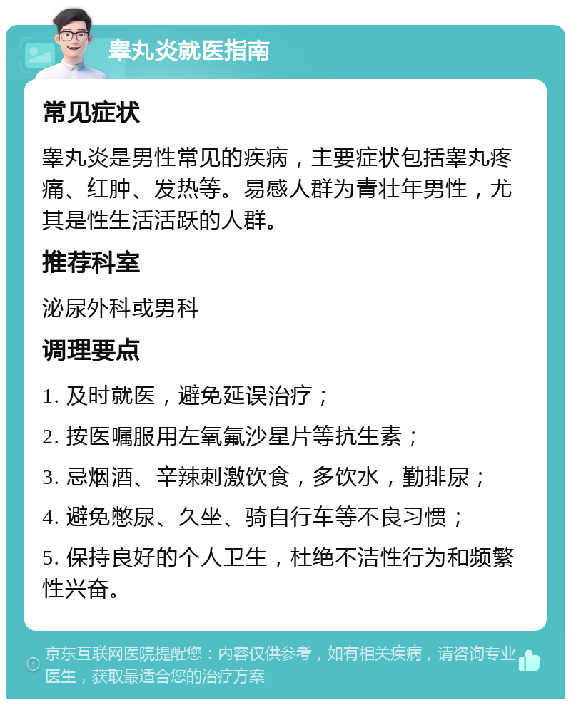 睾丸炎就医指南 常见症状 睾丸炎是男性常见的疾病，主要症状包括睾丸疼痛、红肿、发热等。易感人群为青壮年男性，尤其是性生活活跃的人群。 推荐科室 泌尿外科或男科 调理要点 1. 及时就医，避免延误治疗； 2. 按医嘱服用左氧氟沙星片等抗生素； 3. 忌烟酒、辛辣刺激饮食，多饮水，勤排尿； 4. 避免憋尿、久坐、骑自行车等不良习惯； 5. 保持良好的个人卫生，杜绝不洁性行为和频繁性兴奋。