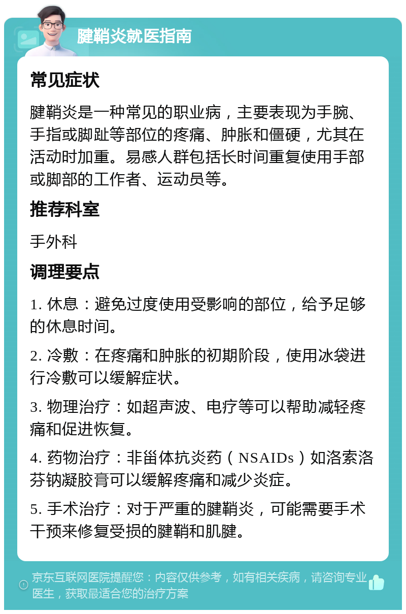 腱鞘炎就医指南 常见症状 腱鞘炎是一种常见的职业病，主要表现为手腕、手指或脚趾等部位的疼痛、肿胀和僵硬，尤其在活动时加重。易感人群包括长时间重复使用手部或脚部的工作者、运动员等。 推荐科室 手外科 调理要点 1. 休息：避免过度使用受影响的部位，给予足够的休息时间。 2. 冷敷：在疼痛和肿胀的初期阶段，使用冰袋进行冷敷可以缓解症状。 3. 物理治疗：如超声波、电疗等可以帮助减轻疼痛和促进恢复。 4. 药物治疗：非甾体抗炎药（NSAIDs）如洛索洛芬钠凝胶膏可以缓解疼痛和减少炎症。 5. 手术治疗：对于严重的腱鞘炎，可能需要手术干预来修复受损的腱鞘和肌腱。