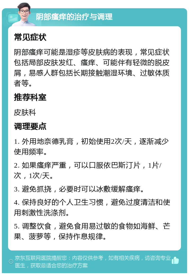 阴部瘙痒的治疗与调理 常见症状 阴部瘙痒可能是湿疹等皮肤病的表现，常见症状包括局部皮肤发红、瘙痒、可能伴有轻微的脱皮屑，易感人群包括长期接触潮湿环境、过敏体质者等。 推荐科室 皮肤科 调理要点 1. 外用地奈德乳膏，初始使用2次/天，逐渐减少使用频率。 2. 如果瘙痒严重，可以口服依巴斯汀片，1片/次，1次/天。 3. 避免抓挠，必要时可以冰敷缓解瘙痒。 4. 保持良好的个人卫生习惯，避免过度清洁和使用刺激性洗涤剂。 5. 调整饮食，避免食用易过敏的食物如海鲜、芒果、菠萝等，保持作息规律。