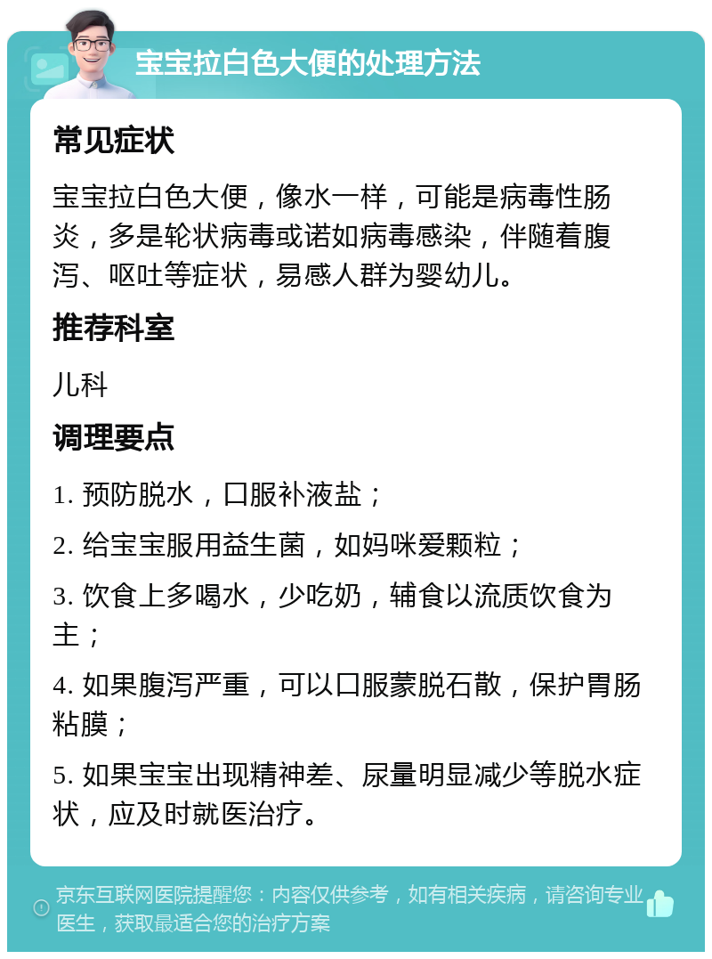 宝宝拉白色大便的处理方法 常见症状 宝宝拉白色大便，像水一样，可能是病毒性肠炎，多是轮状病毒或诺如病毒感染，伴随着腹泻、呕吐等症状，易感人群为婴幼儿。 推荐科室 儿科 调理要点 1. 预防脱水，口服补液盐； 2. 给宝宝服用益生菌，如妈咪爱颗粒； 3. 饮食上多喝水，少吃奶，辅食以流质饮食为主； 4. 如果腹泻严重，可以口服蒙脱石散，保护胃肠粘膜； 5. 如果宝宝出现精神差、尿量明显减少等脱水症状，应及时就医治疗。