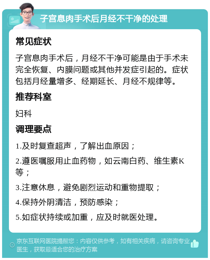 子宫息肉手术后月经不干净的处理 常见症状 子宫息肉手术后，月经不干净可能是由于手术未完全恢复、内膜问题或其他并发症引起的。症状包括月经量增多、经期延长、月经不规律等。 推荐科室 妇科 调理要点 1.及时复查超声，了解出血原因； 2.遵医嘱服用止血药物，如云南白药、维生素K等； 3.注意休息，避免剧烈运动和重物提取； 4.保持外阴清洁，预防感染； 5.如症状持续或加重，应及时就医处理。