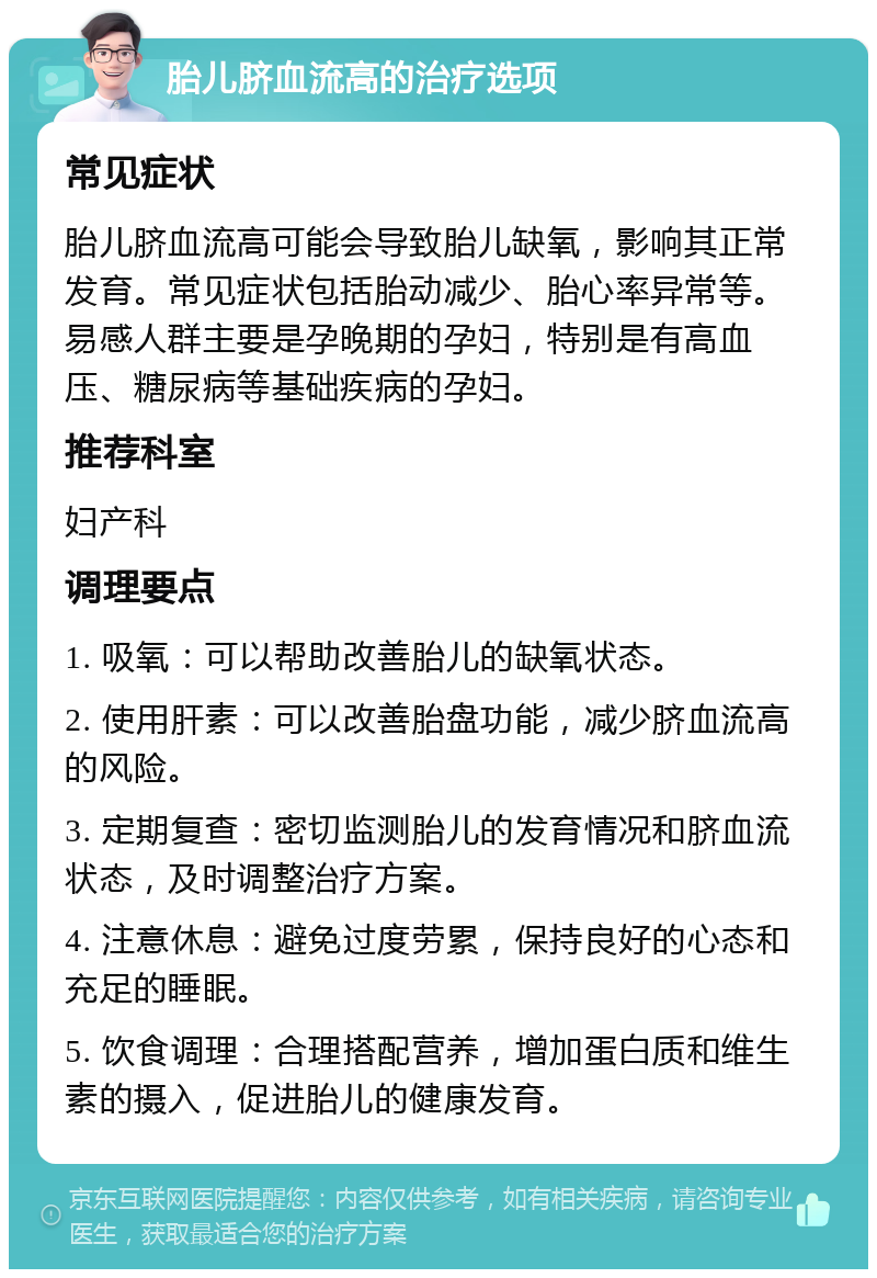 胎儿脐血流高的治疗选项 常见症状 胎儿脐血流高可能会导致胎儿缺氧，影响其正常发育。常见症状包括胎动减少、胎心率异常等。易感人群主要是孕晚期的孕妇，特别是有高血压、糖尿病等基础疾病的孕妇。 推荐科室 妇产科 调理要点 1. 吸氧：可以帮助改善胎儿的缺氧状态。 2. 使用肝素：可以改善胎盘功能，减少脐血流高的风险。 3. 定期复查：密切监测胎儿的发育情况和脐血流状态，及时调整治疗方案。 4. 注意休息：避免过度劳累，保持良好的心态和充足的睡眠。 5. 饮食调理：合理搭配营养，增加蛋白质和维生素的摄入，促进胎儿的健康发育。