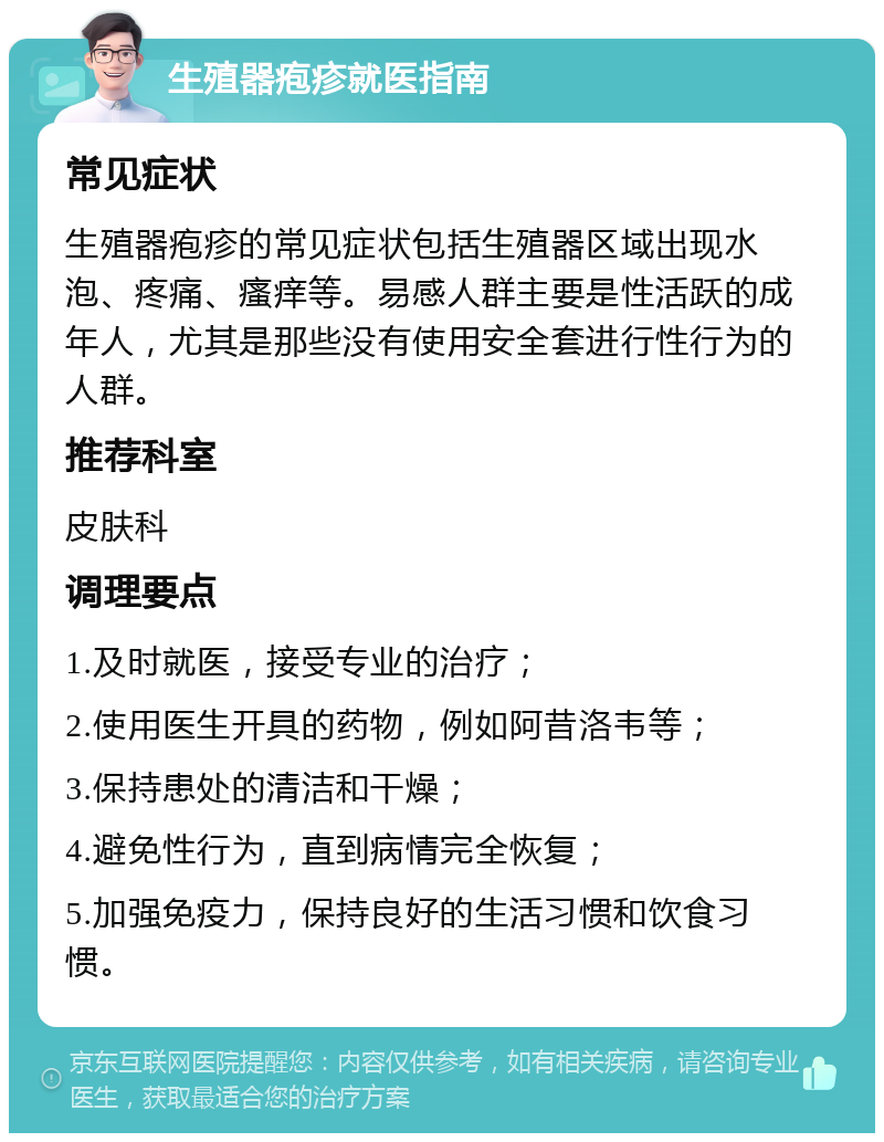 生殖器疱疹就医指南 常见症状 生殖器疱疹的常见症状包括生殖器区域出现水泡、疼痛、瘙痒等。易感人群主要是性活跃的成年人，尤其是那些没有使用安全套进行性行为的人群。 推荐科室 皮肤科 调理要点 1.及时就医，接受专业的治疗； 2.使用医生开具的药物，例如阿昔洛韦等； 3.保持患处的清洁和干燥； 4.避免性行为，直到病情完全恢复； 5.加强免疫力，保持良好的生活习惯和饮食习惯。