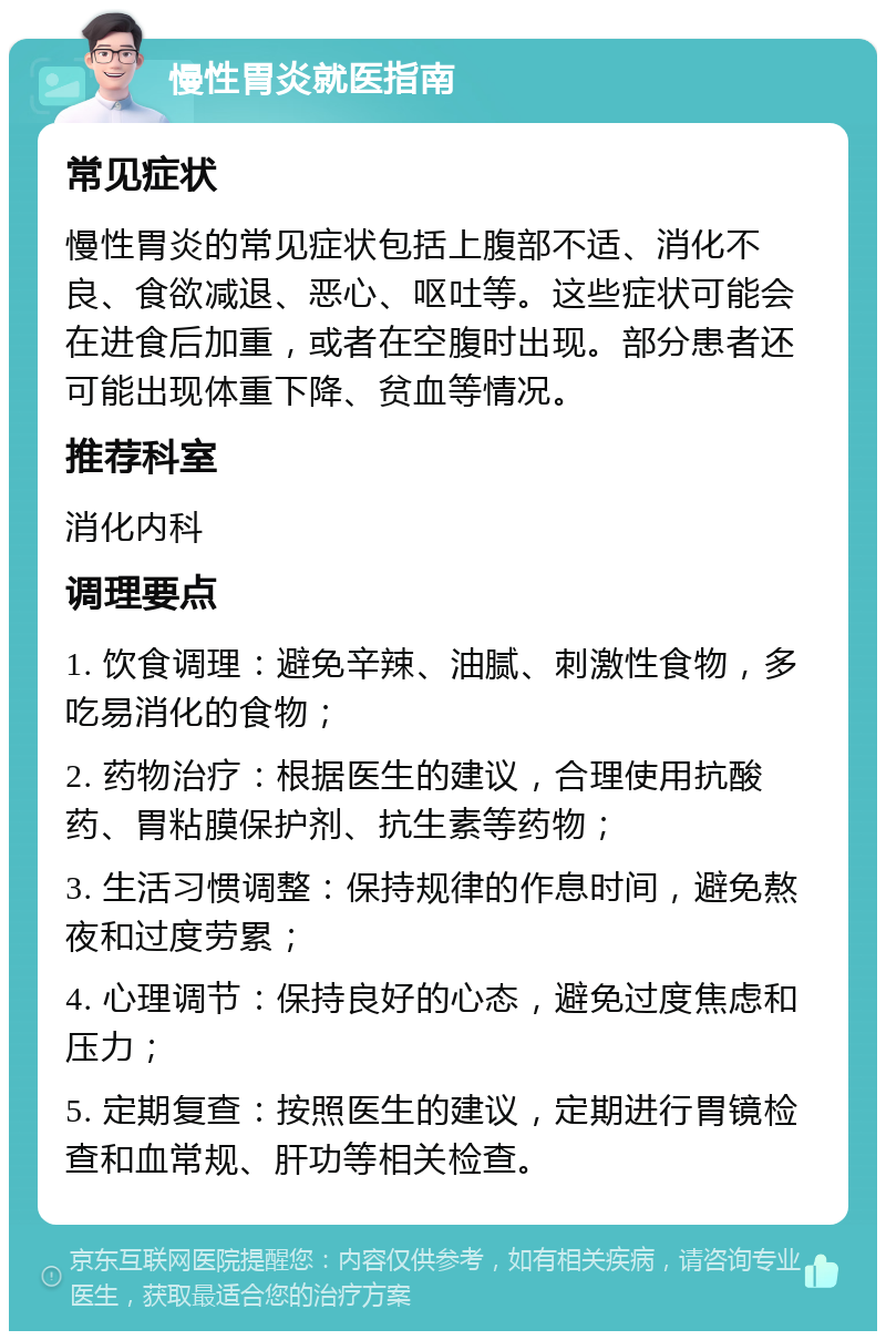 慢性胃炎就医指南 常见症状 慢性胃炎的常见症状包括上腹部不适、消化不良、食欲减退、恶心、呕吐等。这些症状可能会在进食后加重，或者在空腹时出现。部分患者还可能出现体重下降、贫血等情况。 推荐科室 消化内科 调理要点 1. 饮食调理：避免辛辣、油腻、刺激性食物，多吃易消化的食物； 2. 药物治疗：根据医生的建议，合理使用抗酸药、胃粘膜保护剂、抗生素等药物； 3. 生活习惯调整：保持规律的作息时间，避免熬夜和过度劳累； 4. 心理调节：保持良好的心态，避免过度焦虑和压力； 5. 定期复查：按照医生的建议，定期进行胃镜检查和血常规、肝功等相关检查。