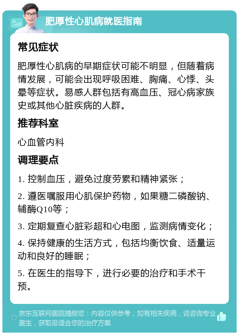 肥厚性心肌病就医指南 常见症状 肥厚性心肌病的早期症状可能不明显，但随着病情发展，可能会出现呼吸困难、胸痛、心悸、头晕等症状。易感人群包括有高血压、冠心病家族史或其他心脏疾病的人群。 推荐科室 心血管内科 调理要点 1. 控制血压，避免过度劳累和精神紧张； 2. 遵医嘱服用心肌保护药物，如果糖二磷酸钠、辅酶Q10等； 3. 定期复查心脏彩超和心电图，监测病情变化； 4. 保持健康的生活方式，包括均衡饮食、适量运动和良好的睡眠； 5. 在医生的指导下，进行必要的治疗和手术干预。