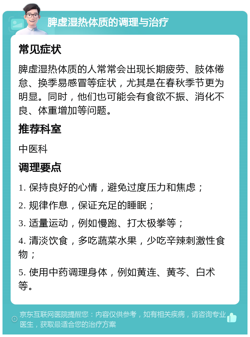 脾虚湿热体质的调理与治疗 常见症状 脾虚湿热体质的人常常会出现长期疲劳、肢体倦怠、换季易感冒等症状，尤其是在春秋季节更为明显。同时，他们也可能会有食欲不振、消化不良、体重增加等问题。 推荐科室 中医科 调理要点 1. 保持良好的心情，避免过度压力和焦虑； 2. 规律作息，保证充足的睡眠； 3. 适量运动，例如慢跑、打太极拳等； 4. 清淡饮食，多吃蔬菜水果，少吃辛辣刺激性食物； 5. 使用中药调理身体，例如黄连、黄芩、白术等。