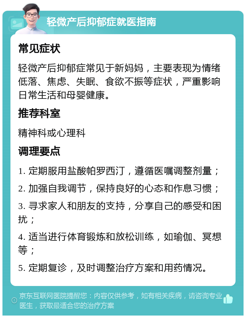 轻微产后抑郁症就医指南 常见症状 轻微产后抑郁症常见于新妈妈，主要表现为情绪低落、焦虑、失眠、食欲不振等症状，严重影响日常生活和母婴健康。 推荐科室 精神科或心理科 调理要点 1. 定期服用盐酸帕罗西汀，遵循医嘱调整剂量； 2. 加强自我调节，保持良好的心态和作息习惯； 3. 寻求家人和朋友的支持，分享自己的感受和困扰； 4. 适当进行体育锻炼和放松训练，如瑜伽、冥想等； 5. 定期复诊，及时调整治疗方案和用药情况。