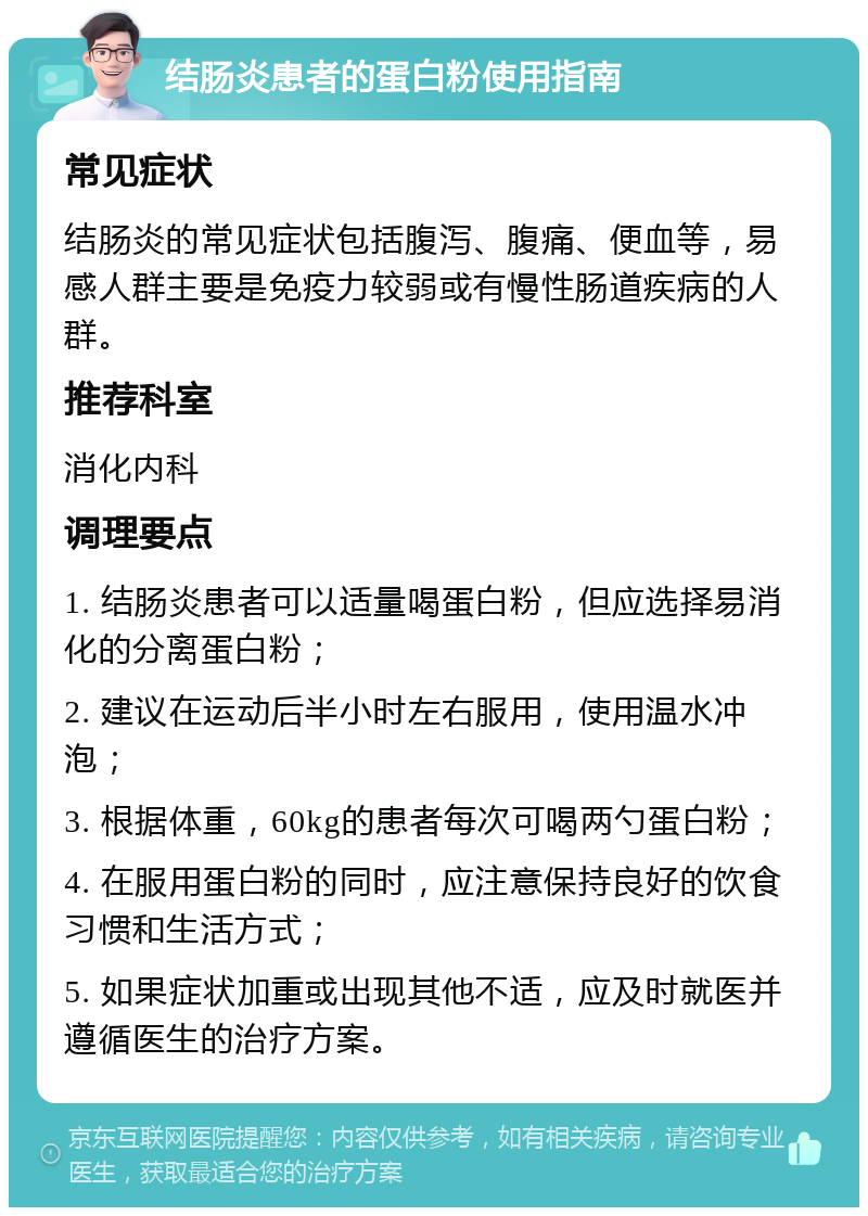 结肠炎患者的蛋白粉使用指南 常见症状 结肠炎的常见症状包括腹泻、腹痛、便血等，易感人群主要是免疫力较弱或有慢性肠道疾病的人群。 推荐科室 消化内科 调理要点 1. 结肠炎患者可以适量喝蛋白粉，但应选择易消化的分离蛋白粉； 2. 建议在运动后半小时左右服用，使用温水冲泡； 3. 根据体重，60kg的患者每次可喝两勺蛋白粉； 4. 在服用蛋白粉的同时，应注意保持良好的饮食习惯和生活方式； 5. 如果症状加重或出现其他不适，应及时就医并遵循医生的治疗方案。