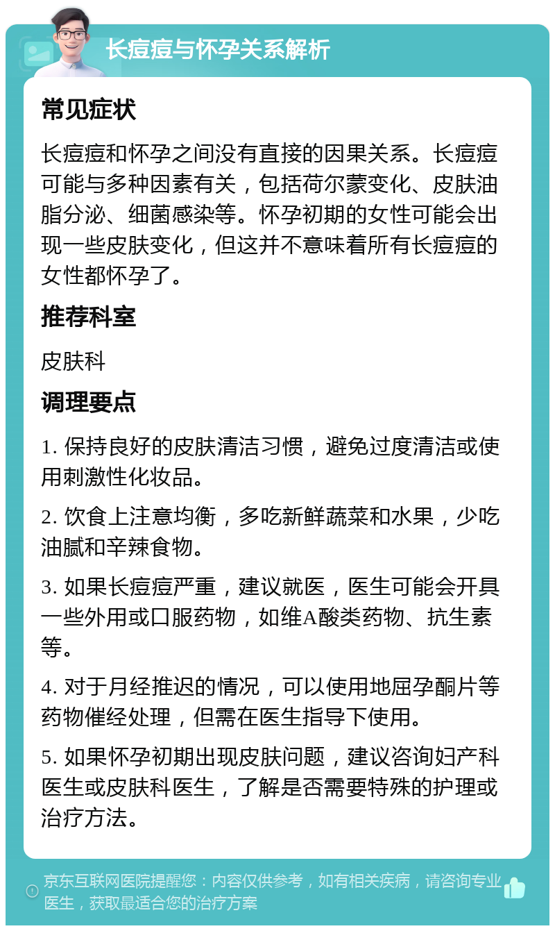 长痘痘与怀孕关系解析 常见症状 长痘痘和怀孕之间没有直接的因果关系。长痘痘可能与多种因素有关，包括荷尔蒙变化、皮肤油脂分泌、细菌感染等。怀孕初期的女性可能会出现一些皮肤变化，但这并不意味着所有长痘痘的女性都怀孕了。 推荐科室 皮肤科 调理要点 1. 保持良好的皮肤清洁习惯，避免过度清洁或使用刺激性化妆品。 2. 饮食上注意均衡，多吃新鲜蔬菜和水果，少吃油腻和辛辣食物。 3. 如果长痘痘严重，建议就医，医生可能会开具一些外用或口服药物，如维A酸类药物、抗生素等。 4. 对于月经推迟的情况，可以使用地屈孕酮片等药物催经处理，但需在医生指导下使用。 5. 如果怀孕初期出现皮肤问题，建议咨询妇产科医生或皮肤科医生，了解是否需要特殊的护理或治疗方法。