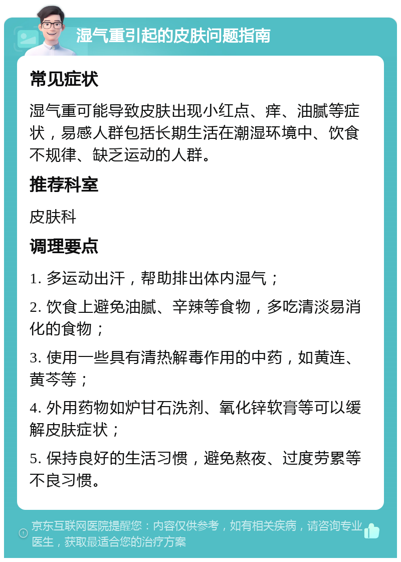 湿气重引起的皮肤问题指南 常见症状 湿气重可能导致皮肤出现小红点、痒、油腻等症状，易感人群包括长期生活在潮湿环境中、饮食不规律、缺乏运动的人群。 推荐科室 皮肤科 调理要点 1. 多运动出汗，帮助排出体内湿气； 2. 饮食上避免油腻、辛辣等食物，多吃清淡易消化的食物； 3. 使用一些具有清热解毒作用的中药，如黄连、黄芩等； 4. 外用药物如炉甘石洗剂、氧化锌软膏等可以缓解皮肤症状； 5. 保持良好的生活习惯，避免熬夜、过度劳累等不良习惯。