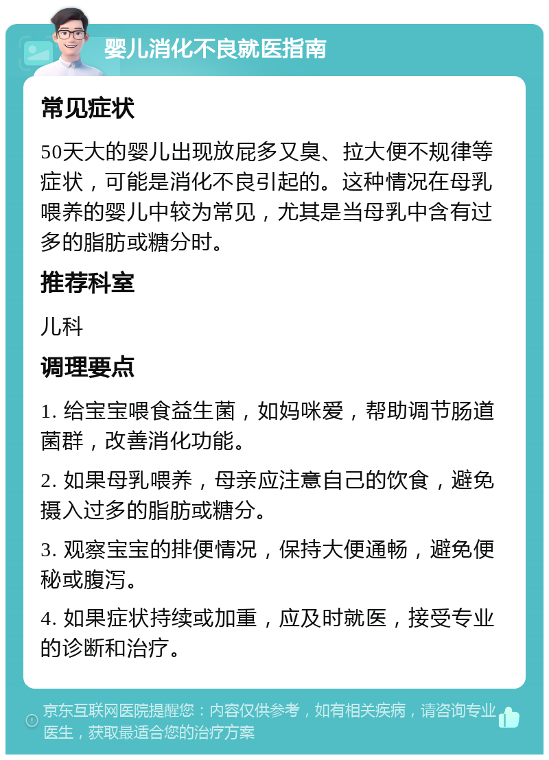 婴儿消化不良就医指南 常见症状 50天大的婴儿出现放屁多又臭、拉大便不规律等症状，可能是消化不良引起的。这种情况在母乳喂养的婴儿中较为常见，尤其是当母乳中含有过多的脂肪或糖分时。 推荐科室 儿科 调理要点 1. 给宝宝喂食益生菌，如妈咪爱，帮助调节肠道菌群，改善消化功能。 2. 如果母乳喂养，母亲应注意自己的饮食，避免摄入过多的脂肪或糖分。 3. 观察宝宝的排便情况，保持大便通畅，避免便秘或腹泻。 4. 如果症状持续或加重，应及时就医，接受专业的诊断和治疗。