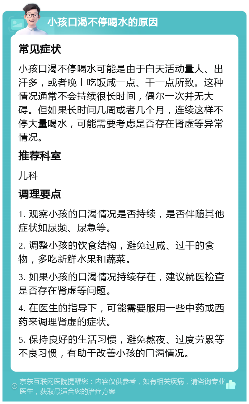 小孩口渴不停喝水的原因 常见症状 小孩口渴不停喝水可能是由于白天活动量大、出汗多，或者晚上吃饭咸一点、干一点所致。这种情况通常不会持续很长时间，偶尔一次并无大碍。但如果长时间几周或者几个月，连续这样不停大量喝水，可能需要考虑是否存在肾虚等异常情况。 推荐科室 儿科 调理要点 1. 观察小孩的口渴情况是否持续，是否伴随其他症状如尿频、尿急等。 2. 调整小孩的饮食结构，避免过咸、过干的食物，多吃新鲜水果和蔬菜。 3. 如果小孩的口渴情况持续存在，建议就医检查是否存在肾虚等问题。 4. 在医生的指导下，可能需要服用一些中药或西药来调理肾虚的症状。 5. 保持良好的生活习惯，避免熬夜、过度劳累等不良习惯，有助于改善小孩的口渴情况。