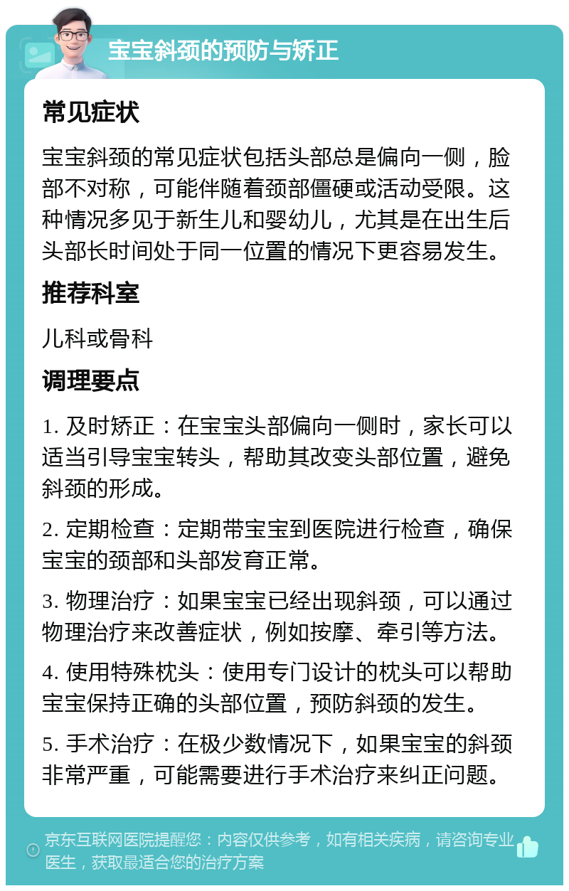 宝宝斜颈的预防与矫正 常见症状 宝宝斜颈的常见症状包括头部总是偏向一侧，脸部不对称，可能伴随着颈部僵硬或活动受限。这种情况多见于新生儿和婴幼儿，尤其是在出生后头部长时间处于同一位置的情况下更容易发生。 推荐科室 儿科或骨科 调理要点 1. 及时矫正：在宝宝头部偏向一侧时，家长可以适当引导宝宝转头，帮助其改变头部位置，避免斜颈的形成。 2. 定期检查：定期带宝宝到医院进行检查，确保宝宝的颈部和头部发育正常。 3. 物理治疗：如果宝宝已经出现斜颈，可以通过物理治疗来改善症状，例如按摩、牵引等方法。 4. 使用特殊枕头：使用专门设计的枕头可以帮助宝宝保持正确的头部位置，预防斜颈的发生。 5. 手术治疗：在极少数情况下，如果宝宝的斜颈非常严重，可能需要进行手术治疗来纠正问题。