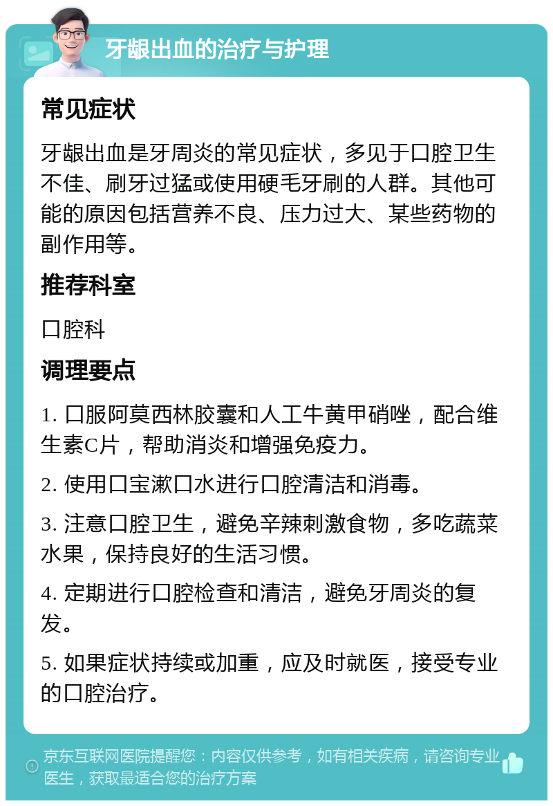 牙龈出血的治疗与护理 常见症状 牙龈出血是牙周炎的常见症状，多见于口腔卫生不佳、刷牙过猛或使用硬毛牙刷的人群。其他可能的原因包括营养不良、压力过大、某些药物的副作用等。 推荐科室 口腔科 调理要点 1. 口服阿莫西林胶囊和人工牛黄甲硝唑，配合维生素C片，帮助消炎和增强免疫力。 2. 使用口宝漱口水进行口腔清洁和消毒。 3. 注意口腔卫生，避免辛辣刺激食物，多吃蔬菜水果，保持良好的生活习惯。 4. 定期进行口腔检查和清洁，避免牙周炎的复发。 5. 如果症状持续或加重，应及时就医，接受专业的口腔治疗。