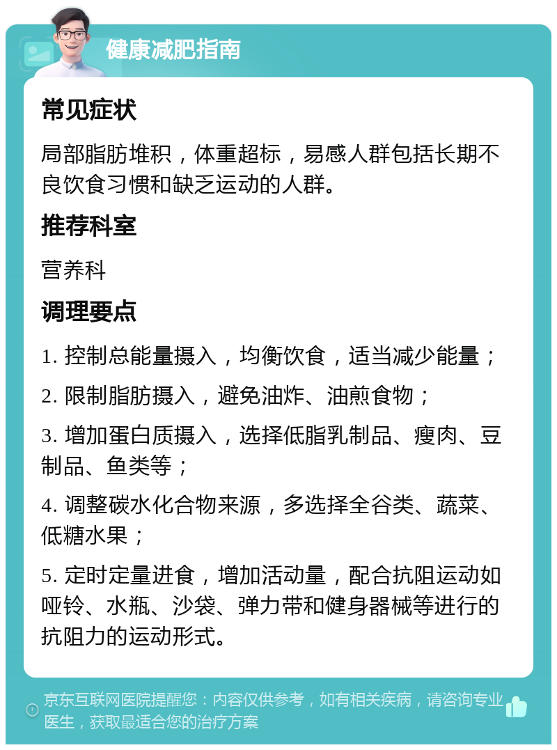 健康减肥指南 常见症状 局部脂肪堆积，体重超标，易感人群包括长期不良饮食习惯和缺乏运动的人群。 推荐科室 营养科 调理要点 1. 控制总能量摄入，均衡饮食，适当减少能量； 2. 限制脂肪摄入，避免油炸、油煎食物； 3. 增加蛋白质摄入，选择低脂乳制品、瘦肉、豆制品、鱼类等； 4. 调整碳水化合物来源，多选择全谷类、蔬菜、低糖水果； 5. 定时定量进食，增加活动量，配合抗阻运动如哑铃、水瓶、沙袋、弹力带和健身器械等进行的抗阻力的运动形式。