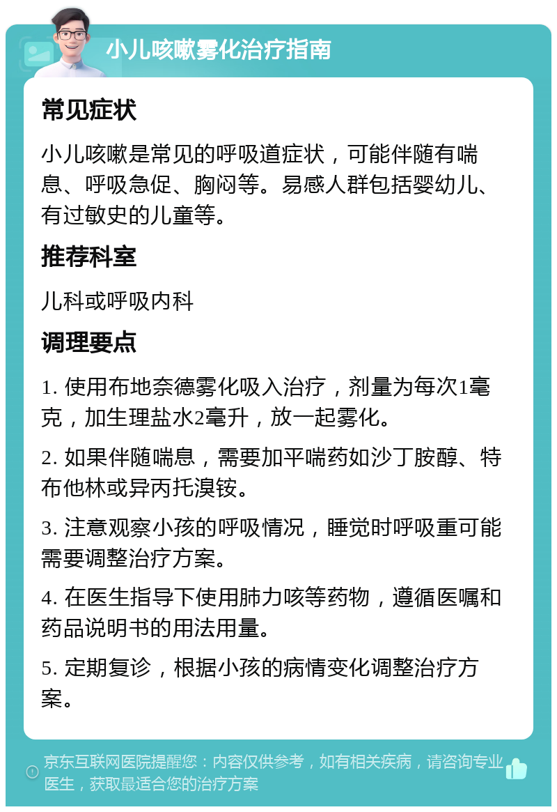 小儿咳嗽雾化治疗指南 常见症状 小儿咳嗽是常见的呼吸道症状，可能伴随有喘息、呼吸急促、胸闷等。易感人群包括婴幼儿、有过敏史的儿童等。 推荐科室 儿科或呼吸内科 调理要点 1. 使用布地奈德雾化吸入治疗，剂量为每次1毫克，加生理盐水2毫升，放一起雾化。 2. 如果伴随喘息，需要加平喘药如沙丁胺醇、特布他林或异丙托溴铵。 3. 注意观察小孩的呼吸情况，睡觉时呼吸重可能需要调整治疗方案。 4. 在医生指导下使用肺力咳等药物，遵循医嘱和药品说明书的用法用量。 5. 定期复诊，根据小孩的病情变化调整治疗方案。