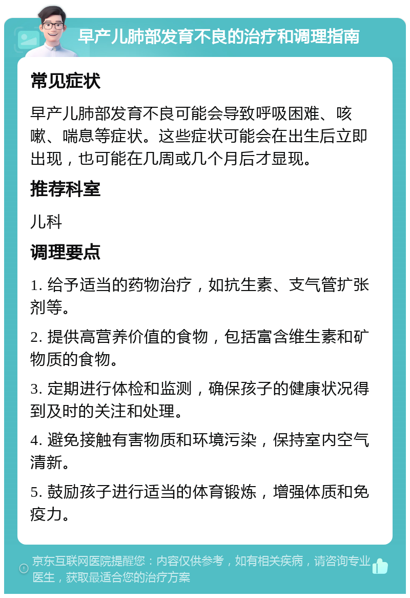 早产儿肺部发育不良的治疗和调理指南 常见症状 早产儿肺部发育不良可能会导致呼吸困难、咳嗽、喘息等症状。这些症状可能会在出生后立即出现，也可能在几周或几个月后才显现。 推荐科室 儿科 调理要点 1. 给予适当的药物治疗，如抗生素、支气管扩张剂等。 2. 提供高营养价值的食物，包括富含维生素和矿物质的食物。 3. 定期进行体检和监测，确保孩子的健康状况得到及时的关注和处理。 4. 避免接触有害物质和环境污染，保持室内空气清新。 5. 鼓励孩子进行适当的体育锻炼，增强体质和免疫力。