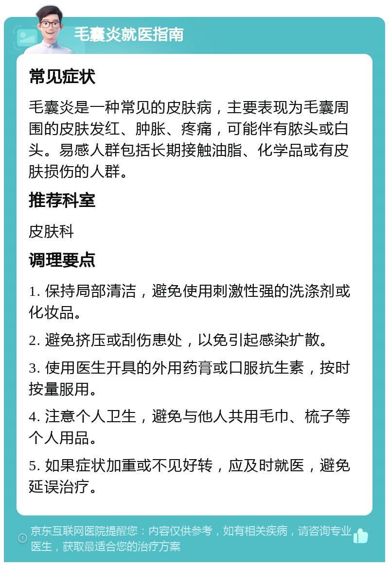 毛囊炎就医指南 常见症状 毛囊炎是一种常见的皮肤病，主要表现为毛囊周围的皮肤发红、肿胀、疼痛，可能伴有脓头或白头。易感人群包括长期接触油脂、化学品或有皮肤损伤的人群。 推荐科室 皮肤科 调理要点 1. 保持局部清洁，避免使用刺激性强的洗涤剂或化妆品。 2. 避免挤压或刮伤患处，以免引起感染扩散。 3. 使用医生开具的外用药膏或口服抗生素，按时按量服用。 4. 注意个人卫生，避免与他人共用毛巾、梳子等个人用品。 5. 如果症状加重或不见好转，应及时就医，避免延误治疗。