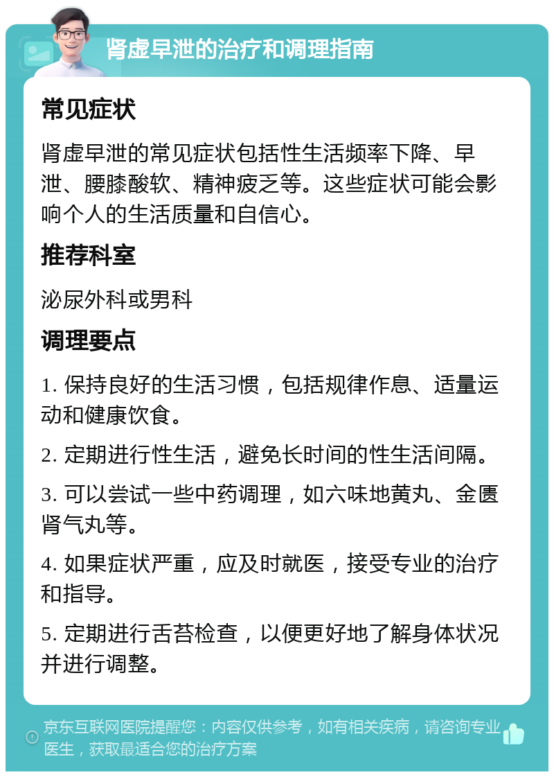 肾虚早泄的治疗和调理指南 常见症状 肾虚早泄的常见症状包括性生活频率下降、早泄、腰膝酸软、精神疲乏等。这些症状可能会影响个人的生活质量和自信心。 推荐科室 泌尿外科或男科 调理要点 1. 保持良好的生活习惯，包括规律作息、适量运动和健康饮食。 2. 定期进行性生活，避免长时间的性生活间隔。 3. 可以尝试一些中药调理，如六味地黄丸、金匮肾气丸等。 4. 如果症状严重，应及时就医，接受专业的治疗和指导。 5. 定期进行舌苔检查，以便更好地了解身体状况并进行调整。