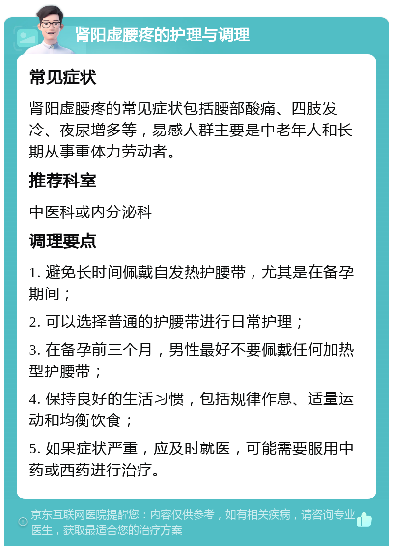 肾阳虚腰疼的护理与调理 常见症状 肾阳虚腰疼的常见症状包括腰部酸痛、四肢发冷、夜尿增多等，易感人群主要是中老年人和长期从事重体力劳动者。 推荐科室 中医科或内分泌科 调理要点 1. 避免长时间佩戴自发热护腰带，尤其是在备孕期间； 2. 可以选择普通的护腰带进行日常护理； 3. 在备孕前三个月，男性最好不要佩戴任何加热型护腰带； 4. 保持良好的生活习惯，包括规律作息、适量运动和均衡饮食； 5. 如果症状严重，应及时就医，可能需要服用中药或西药进行治疗。