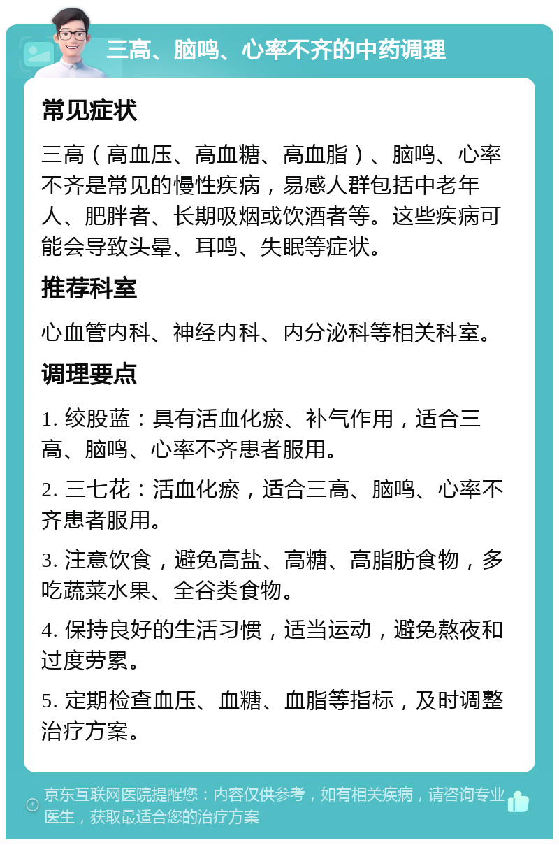 三高、脑鸣、心率不齐的中药调理 常见症状 三高（高血压、高血糖、高血脂）、脑鸣、心率不齐是常见的慢性疾病，易感人群包括中老年人、肥胖者、长期吸烟或饮酒者等。这些疾病可能会导致头晕、耳鸣、失眠等症状。 推荐科室 心血管内科、神经内科、内分泌科等相关科室。 调理要点 1. 绞股蓝：具有活血化瘀、补气作用，适合三高、脑鸣、心率不齐患者服用。 2. 三七花：活血化瘀，适合三高、脑鸣、心率不齐患者服用。 3. 注意饮食，避免高盐、高糖、高脂肪食物，多吃蔬菜水果、全谷类食物。 4. 保持良好的生活习惯，适当运动，避免熬夜和过度劳累。 5. 定期检查血压、血糖、血脂等指标，及时调整治疗方案。