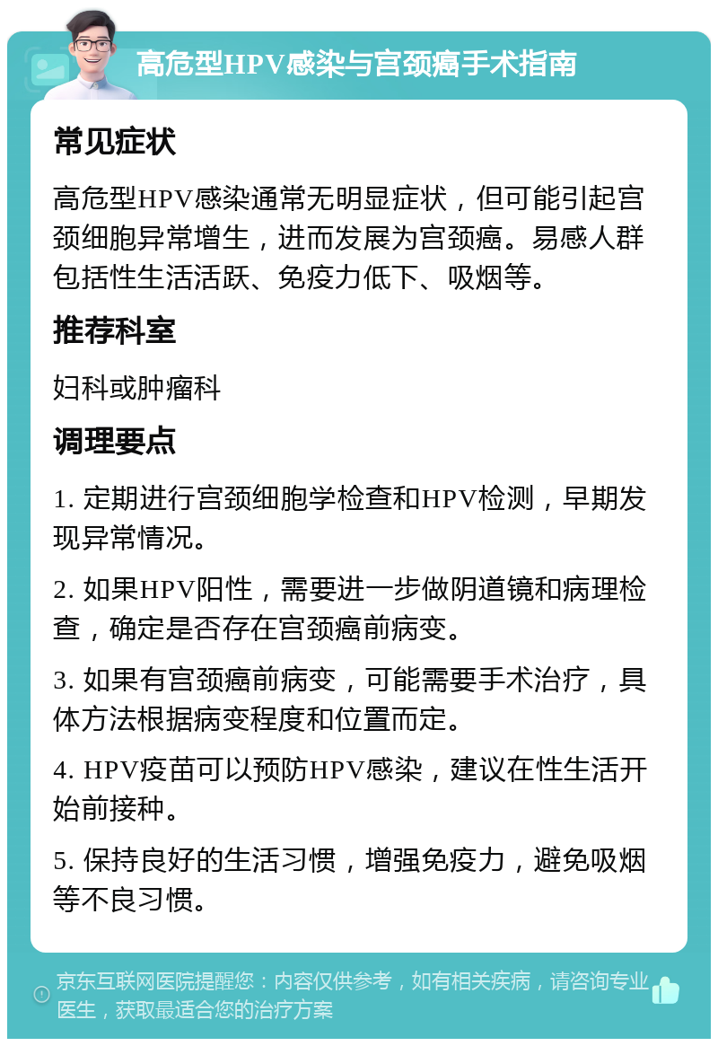 高危型HPV感染与宫颈癌手术指南 常见症状 高危型HPV感染通常无明显症状，但可能引起宫颈细胞异常增生，进而发展为宫颈癌。易感人群包括性生活活跃、免疫力低下、吸烟等。 推荐科室 妇科或肿瘤科 调理要点 1. 定期进行宫颈细胞学检查和HPV检测，早期发现异常情况。 2. 如果HPV阳性，需要进一步做阴道镜和病理检查，确定是否存在宫颈癌前病变。 3. 如果有宫颈癌前病变，可能需要手术治疗，具体方法根据病变程度和位置而定。 4. HPV疫苗可以预防HPV感染，建议在性生活开始前接种。 5. 保持良好的生活习惯，增强免疫力，避免吸烟等不良习惯。