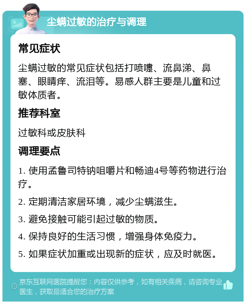 尘螨过敏的治疗与调理 常见症状 尘螨过敏的常见症状包括打喷嚏、流鼻涕、鼻塞、眼睛痒、流泪等。易感人群主要是儿童和过敏体质者。 推荐科室 过敏科或皮肤科 调理要点 1. 使用孟鲁司特钠咀嚼片和畅迪4号等药物进行治疗。 2. 定期清洁家居环境，减少尘螨滋生。 3. 避免接触可能引起过敏的物质。 4. 保持良好的生活习惯，增强身体免疫力。 5. 如果症状加重或出现新的症状，应及时就医。