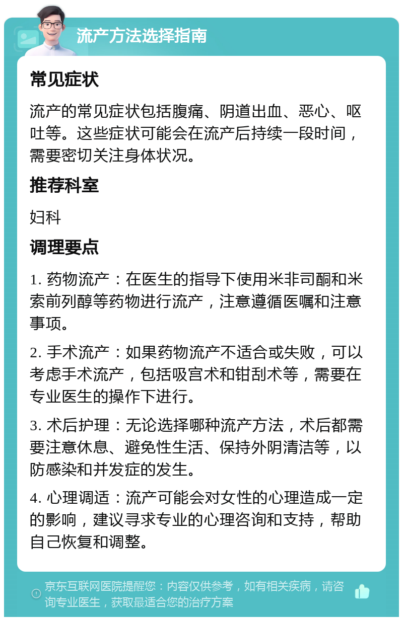 流产方法选择指南 常见症状 流产的常见症状包括腹痛、阴道出血、恶心、呕吐等。这些症状可能会在流产后持续一段时间，需要密切关注身体状况。 推荐科室 妇科 调理要点 1. 药物流产：在医生的指导下使用米非司酮和米索前列醇等药物进行流产，注意遵循医嘱和注意事项。 2. 手术流产：如果药物流产不适合或失败，可以考虑手术流产，包括吸宫术和钳刮术等，需要在专业医生的操作下进行。 3. 术后护理：无论选择哪种流产方法，术后都需要注意休息、避免性生活、保持外阴清洁等，以防感染和并发症的发生。 4. 心理调适：流产可能会对女性的心理造成一定的影响，建议寻求专业的心理咨询和支持，帮助自己恢复和调整。