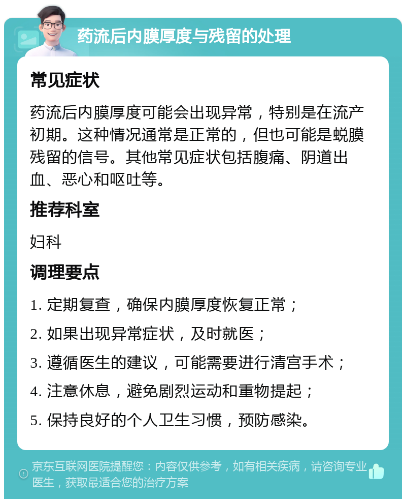 药流后内膜厚度与残留的处理 常见症状 药流后内膜厚度可能会出现异常，特别是在流产初期。这种情况通常是正常的，但也可能是蜕膜残留的信号。其他常见症状包括腹痛、阴道出血、恶心和呕吐等。 推荐科室 妇科 调理要点 1. 定期复查，确保内膜厚度恢复正常； 2. 如果出现异常症状，及时就医； 3. 遵循医生的建议，可能需要进行清宫手术； 4. 注意休息，避免剧烈运动和重物提起； 5. 保持良好的个人卫生习惯，预防感染。