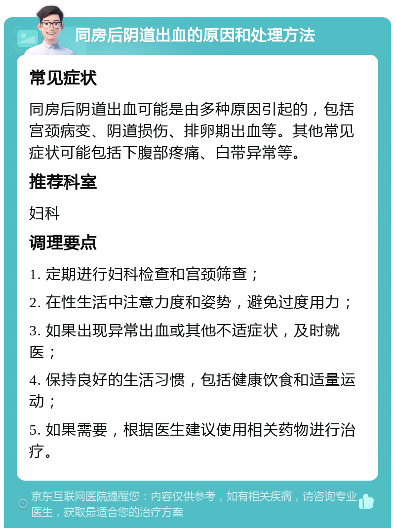 同房后阴道出血的原因和处理方法 常见症状 同房后阴道出血可能是由多种原因引起的，包括宫颈病变、阴道损伤、排卵期出血等。其他常见症状可能包括下腹部疼痛、白带异常等。 推荐科室 妇科 调理要点 1. 定期进行妇科检查和宫颈筛查； 2. 在性生活中注意力度和姿势，避免过度用力； 3. 如果出现异常出血或其他不适症状，及时就医； 4. 保持良好的生活习惯，包括健康饮食和适量运动； 5. 如果需要，根据医生建议使用相关药物进行治疗。