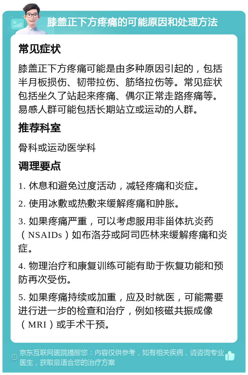 膝盖正下方疼痛的可能原因和处理方法 常见症状 膝盖正下方疼痛可能是由多种原因引起的，包括半月板损伤、韧带拉伤、筋络拉伤等。常见症状包括坐久了站起来疼痛、偶尔正常走路疼痛等。易感人群可能包括长期站立或运动的人群。 推荐科室 骨科或运动医学科 调理要点 1. 休息和避免过度活动，减轻疼痛和炎症。 2. 使用冰敷或热敷来缓解疼痛和肿胀。 3. 如果疼痛严重，可以考虑服用非甾体抗炎药（NSAIDs）如布洛芬或阿司匹林来缓解疼痛和炎症。 4. 物理治疗和康复训练可能有助于恢复功能和预防再次受伤。 5. 如果疼痛持续或加重，应及时就医，可能需要进行进一步的检查和治疗，例如核磁共振成像（MRI）或手术干预。