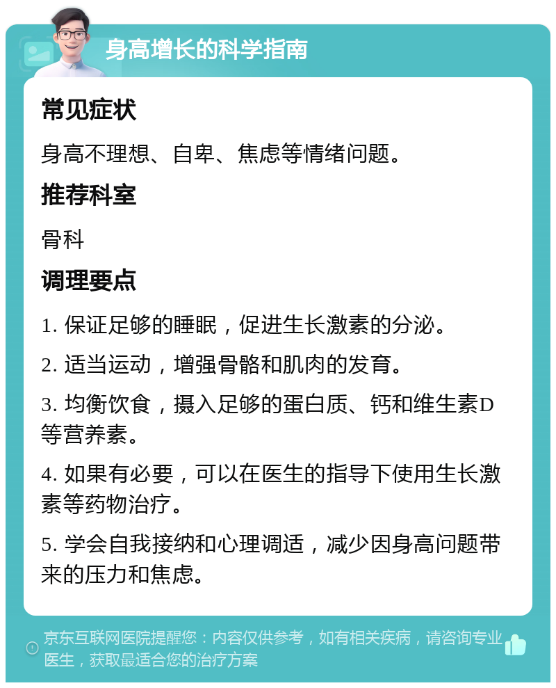 身高增长的科学指南 常见症状 身高不理想、自卑、焦虑等情绪问题。 推荐科室 骨科 调理要点 1. 保证足够的睡眠，促进生长激素的分泌。 2. 适当运动，增强骨骼和肌肉的发育。 3. 均衡饮食，摄入足够的蛋白质、钙和维生素D等营养素。 4. 如果有必要，可以在医生的指导下使用生长激素等药物治疗。 5. 学会自我接纳和心理调适，减少因身高问题带来的压力和焦虑。