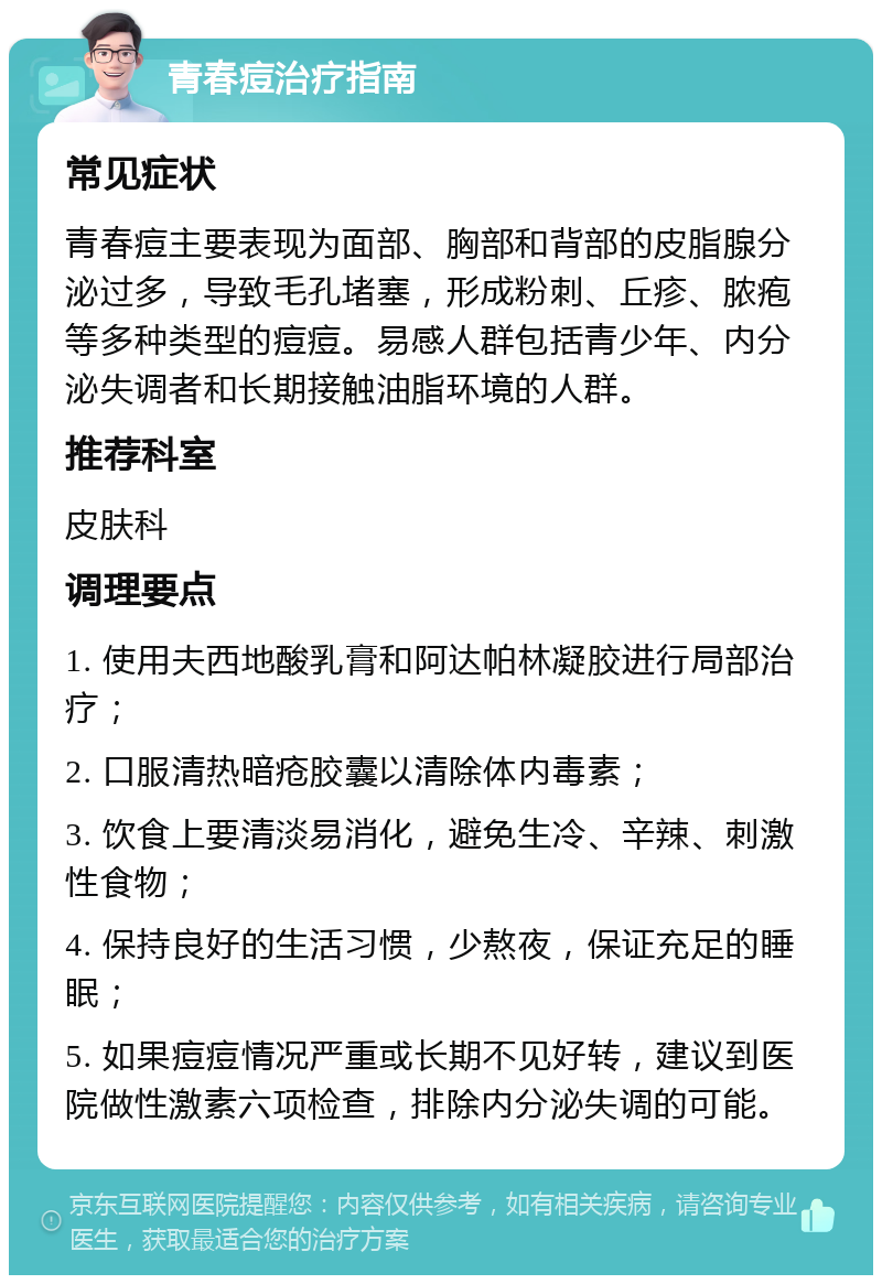 青春痘治疗指南 常见症状 青春痘主要表现为面部、胸部和背部的皮脂腺分泌过多，导致毛孔堵塞，形成粉刺、丘疹、脓疱等多种类型的痘痘。易感人群包括青少年、内分泌失调者和长期接触油脂环境的人群。 推荐科室 皮肤科 调理要点 1. 使用夫西地酸乳膏和阿达帕林凝胶进行局部治疗； 2. 口服清热暗疮胶囊以清除体内毒素； 3. 饮食上要清淡易消化，避免生冷、辛辣、刺激性食物； 4. 保持良好的生活习惯，少熬夜，保证充足的睡眠； 5. 如果痘痘情况严重或长期不见好转，建议到医院做性激素六项检查，排除内分泌失调的可能。