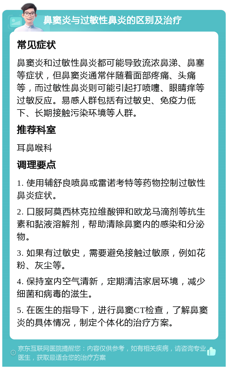 鼻窦炎与过敏性鼻炎的区别及治疗 常见症状 鼻窦炎和过敏性鼻炎都可能导致流浓鼻涕、鼻塞等症状，但鼻窦炎通常伴随着面部疼痛、头痛等，而过敏性鼻炎则可能引起打喷嚏、眼睛痒等过敏反应。易感人群包括有过敏史、免疫力低下、长期接触污染环境等人群。 推荐科室 耳鼻喉科 调理要点 1. 使用辅舒良喷鼻或雷诺考特等药物控制过敏性鼻炎症状。 2. 口服阿莫西林克拉维酸钾和欧龙马滴剂等抗生素和黏液溶解剂，帮助清除鼻窦内的感染和分泌物。 3. 如果有过敏史，需要避免接触过敏原，例如花粉、灰尘等。 4. 保持室内空气清新，定期清洁家居环境，减少细菌和病毒的滋生。 5. 在医生的指导下，进行鼻窦CT检查，了解鼻窦炎的具体情况，制定个体化的治疗方案。