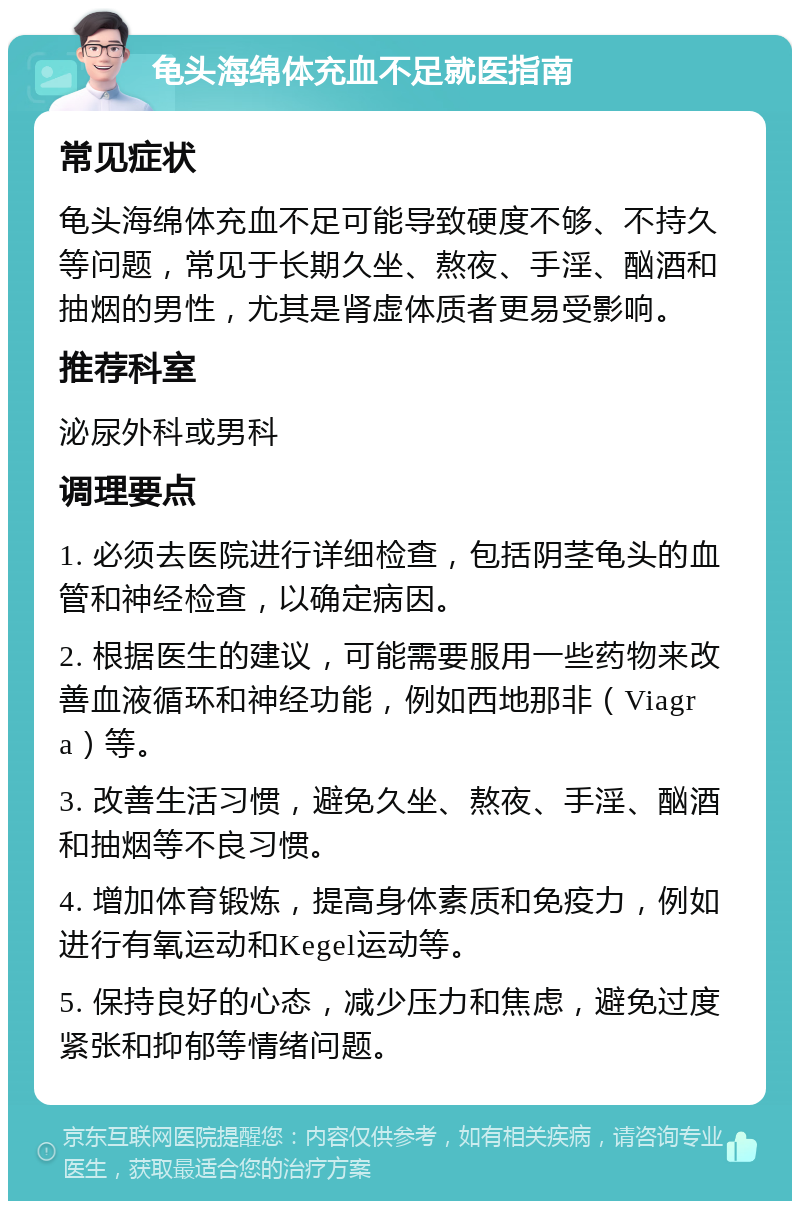 龟头海绵体充血不足就医指南 常见症状 龟头海绵体充血不足可能导致硬度不够、不持久等问题，常见于长期久坐、熬夜、手淫、酗酒和抽烟的男性，尤其是肾虚体质者更易受影响。 推荐科室 泌尿外科或男科 调理要点 1. 必须去医院进行详细检查，包括阴茎龟头的血管和神经检查，以确定病因。 2. 根据医生的建议，可能需要服用一些药物来改善血液循环和神经功能，例如西地那非（Viagra）等。 3. 改善生活习惯，避免久坐、熬夜、手淫、酗酒和抽烟等不良习惯。 4. 增加体育锻炼，提高身体素质和免疫力，例如进行有氧运动和Kegel运动等。 5. 保持良好的心态，减少压力和焦虑，避免过度紧张和抑郁等情绪问题。